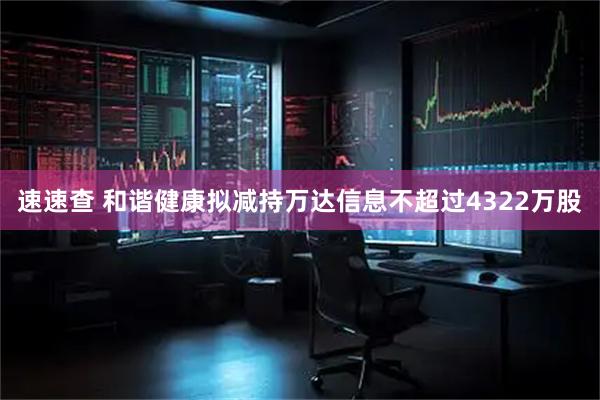 速速查 和谐健康拟减持万达信息不超过4322万股