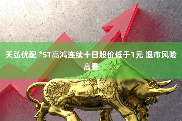 天弘优配 *ST高鸿连续十日股价低于1元 退市风险高悬