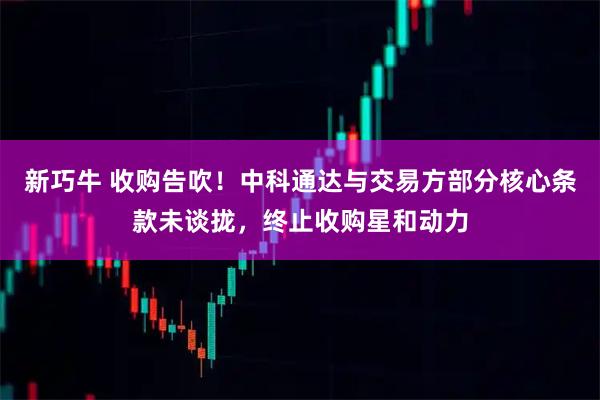 新巧牛 收购告吹！中科通达与交易方部分核心条款未谈拢，终止收购星和动力