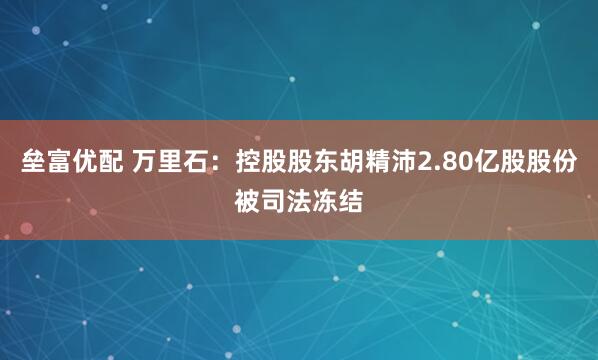 垒富优配 万里石：控股股东胡精沛2.80亿股股份被司法冻结