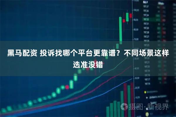 黑马配资 投诉找哪个平台更靠谱？不同场景这样选准没错