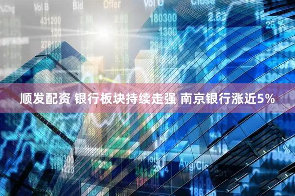 顺发配资 银行板块持续走强 南京银行涨近5%