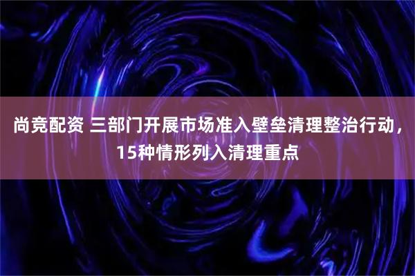 尚竞配资 三部门开展市场准入壁垒清理整治行动，15种情形列入清理重点