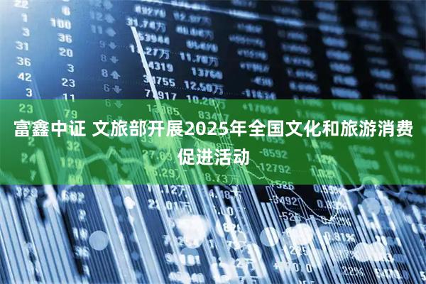 富鑫中证 文旅部开展2025年全国文化和旅游消费促进活动