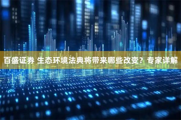 百盛证券 生态环境法典将带来哪些改变？专家详解