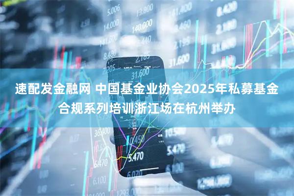 速配发金融网 中国基金业协会2025年私募基金合规系列培训浙江场在杭州举办