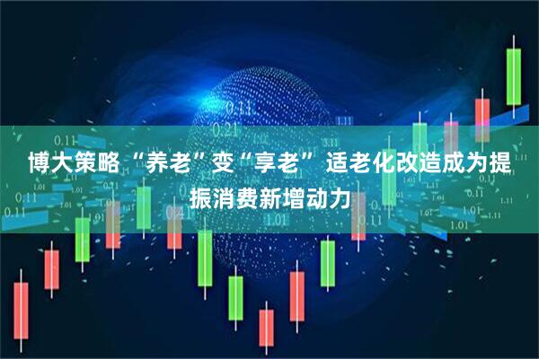 博大策略 “养老”变“享老” 适老化改造成为提振消费新增动力