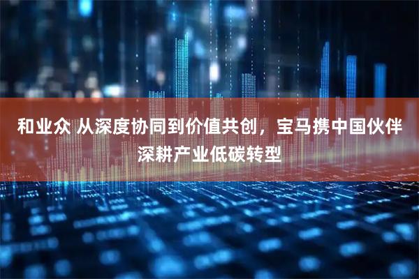 和业众 从深度协同到价值共创，宝马携中国伙伴深耕产业低碳转型