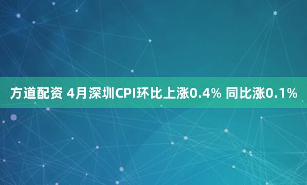 方道配资 4月深圳CPI环比上涨0.4% 同比涨0.1%