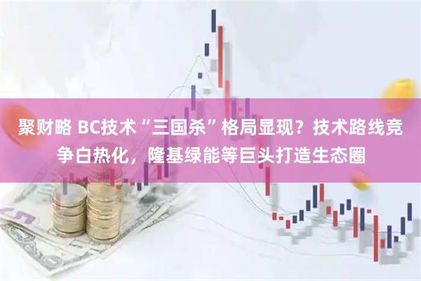 聚财略 BC技术“三国杀”格局显现？技术路线竞争白热化，隆基绿能等巨头打造生态圈