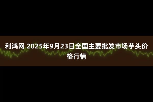 利鸿网 2025年9月23日全国主要批发市场芋头价格行情