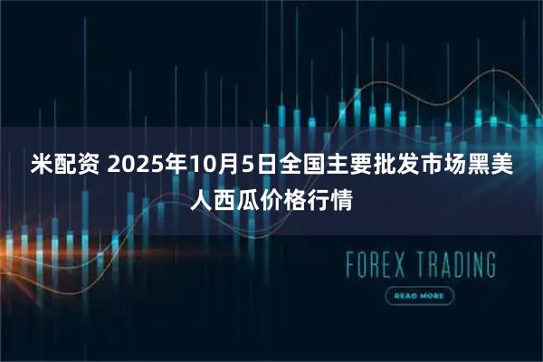 米配资 2025年10月5日全国主要批发市场黑美人西瓜价格行情
