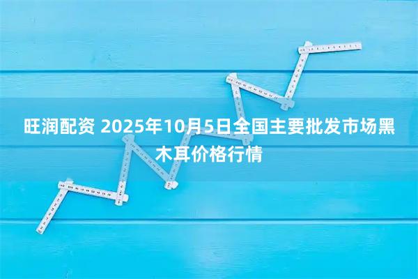 旺润配资 2025年10月5日全国主要批发市场黑木耳价格行情