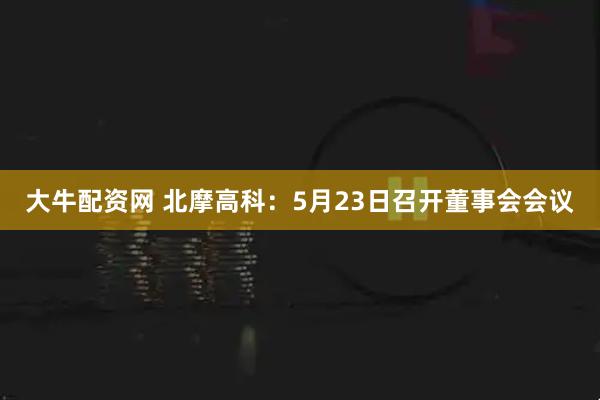 大牛配资网 北摩高科：5月23日召开董事会会议