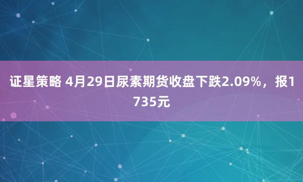证星策略 4月29日尿素期货收盘下跌2.09%,报1735元