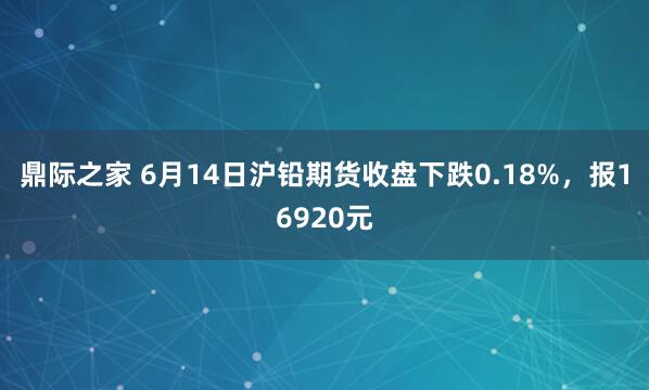 鼎际之家 6月14日沪铅期货收盘下跌0.18%,报16920元