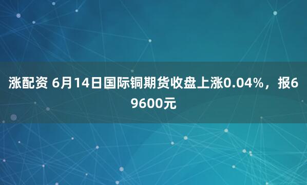 涨配资 6月14日国际铜期货收盘上涨0.04%，报69600元
