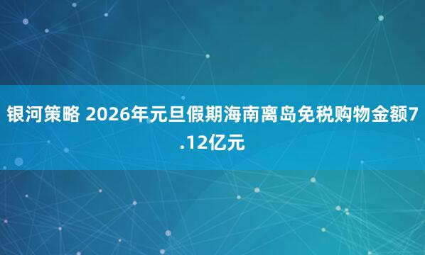 银河策略 2026年元旦假期海南离岛免税购物金额7.12亿元