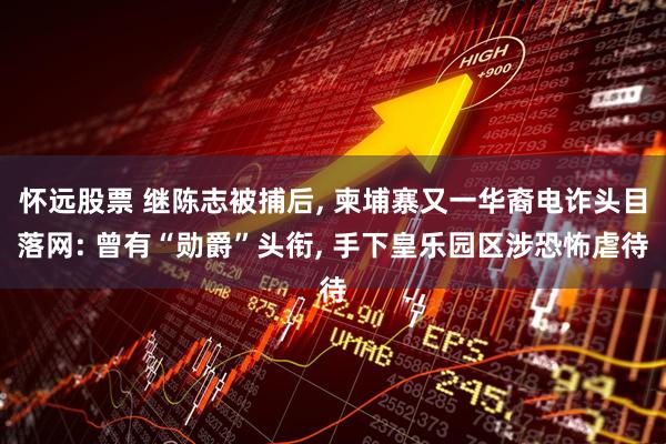 怀远股票 继陈志被捕后, 柬埔寨又一华裔电诈头目落网: 曾有“勋爵”头衔, 手下皇乐园区涉恐怖虐待