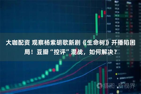 大咖配资 观察杨紫胡歌新剧《生命树》开播陷困局！豆瓣“控评”混战，如何解决？