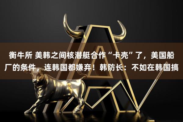 衡牛所 美韩之间核潜艇合作“卡壳”了,美国船厂的条件,连韩国都嫌弃!韩防长:不如在韩国搞