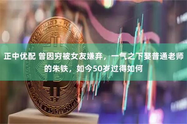 正中优配 曾因穷被女友嫌弃，一气之下娶普通老师的朱铁，如今50岁过得如何