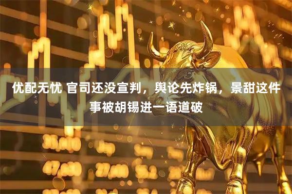 优配无忧 官司还没宣判，舆论先炸锅，景甜这件事被胡锡进一语道破